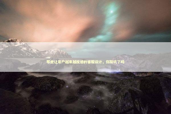 那些让用户越来越反感的客服设计,你踩坑了吗 那些让用户越来越反感的客服设计,你踩坑了吗 企业服务
